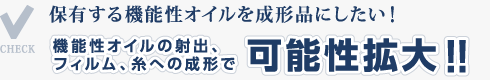 保有する機能性オイルを成形品にしたい！機能性オイルの射出、フィルム、糸への成形で可能性拡大！！ 